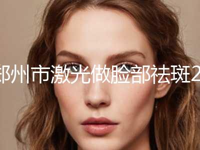 郑州市激光做脸部祛斑2024正规价格表（费用）公示(12月-5月均价为：1356元)